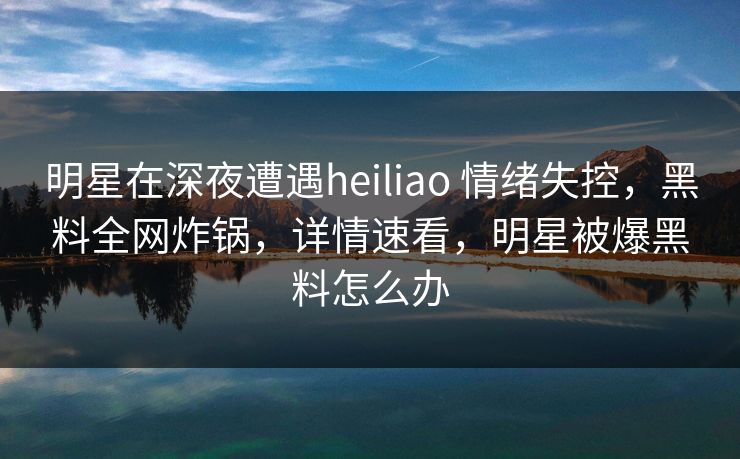 明星在深夜遭遇heiliao 情绪失控，黑料全网炸锅，详情速看，明星被爆黑料怎么办