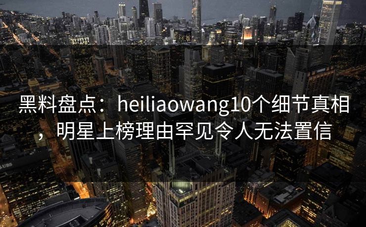 黑料盘点:heiliaowang10个细节真相,明星上榜理由罕见令人无法置信 黑料盘点:heiliaowang10个细节真相,明星上榜理由罕见令人无法置信