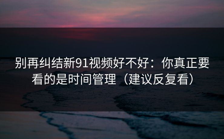 别再纠结新91视频好不好：你真正要看的是时间管理（建议反复看）