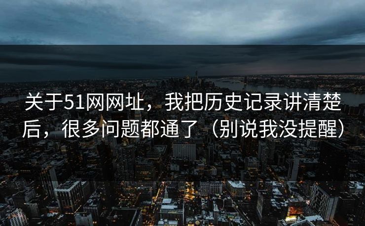 关于51网网址，我把历史记录讲清楚后，很多问题都通了（别说我没提醒）