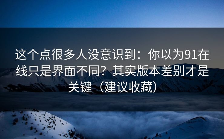 这个点很多人没意识到：你以为91在线只是界面不同？其实版本差别才是关键（建议收藏）