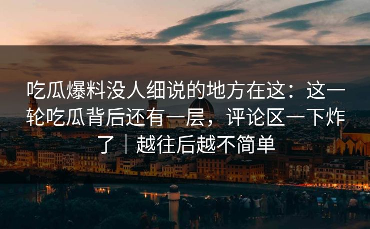 吃瓜爆料没人细说的地方在这:这一轮吃瓜背后还有一层,评论区一下炸了|越往后越不简单 吃瓜爆料没人细说的地方在这:这一轮吃瓜背后还有一层,评论区一下炸了|越往后越不简单